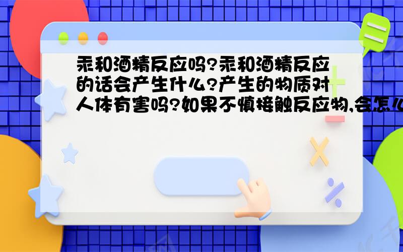 汞和酒精反应吗?汞和酒精反应的话会产生什么?产生的物质对人体有害吗?如果不慎接触反应物,会怎么样?那是说汞可以溶于酒精的