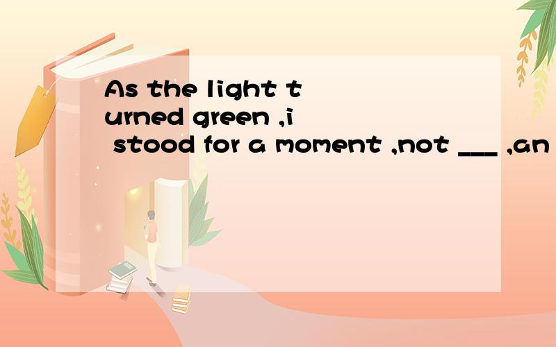 As the light turned green ,i stood for a moment ,not ___ ,an