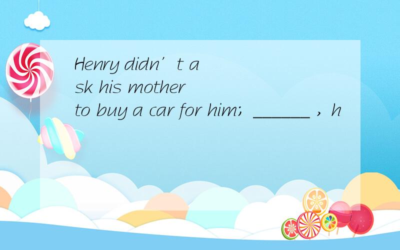 Henry didn’t ask his mother to buy a car for him; ______ , h