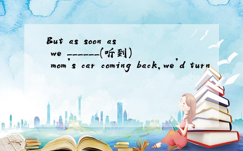 But as soon as we ______(听到) mom's car coming back,we'd turn